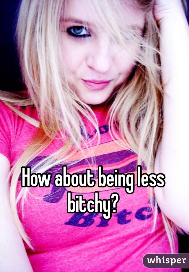 How about being less bitchy?