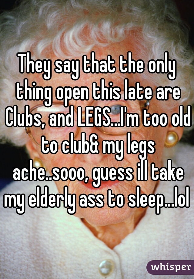 They say that the only thing open this late are Clubs, and LEGS...I'm too old to club& my legs ache..sooo, guess ill take my elderly ass to sleep...lol 