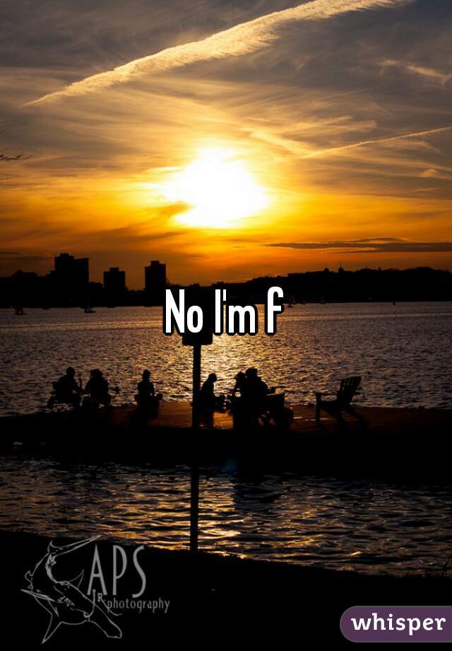 No I'm f