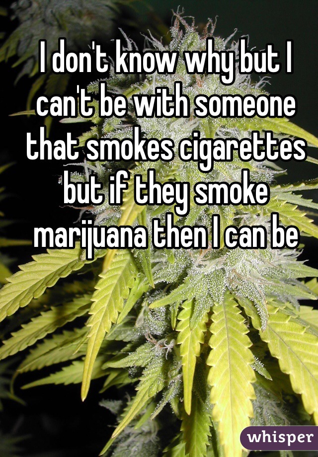 I don't know why but I can't be with someone that smokes cigarettes but if they smoke marijuana then I can be 