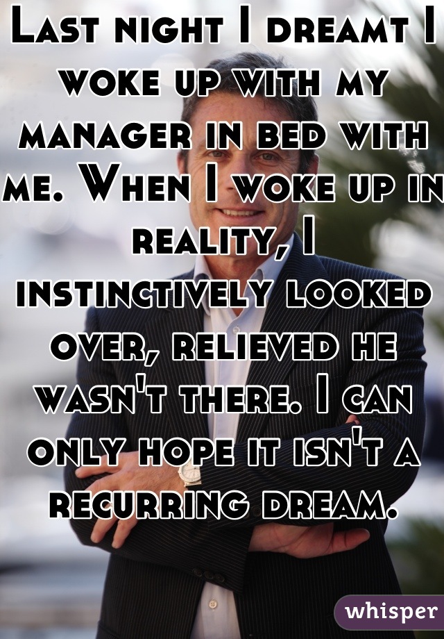 Last night I dreamt I woke up with my manager in bed with me. When I woke up in reality, I instinctively looked over, relieved he wasn't there. I can only hope it isn't a recurring dream.
