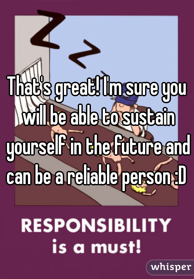 That's great! I'm sure you will be able to sustain yourself in the future and can be a reliable person :D 