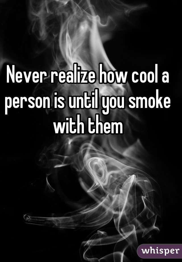 Never realize how cool a person is until you smoke with them
