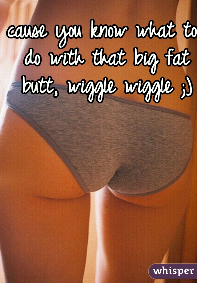 cause you know what to do with that big fat butt, wiggle wiggle ;)