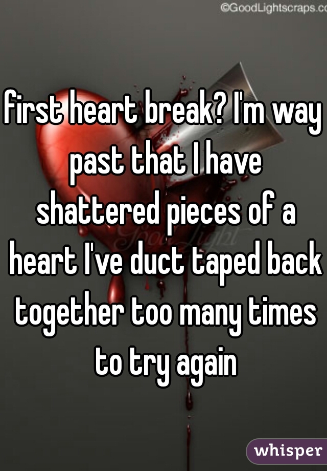 first heart break? I'm way past that I have shattered pieces of a heart I've duct taped back together too many times to try again