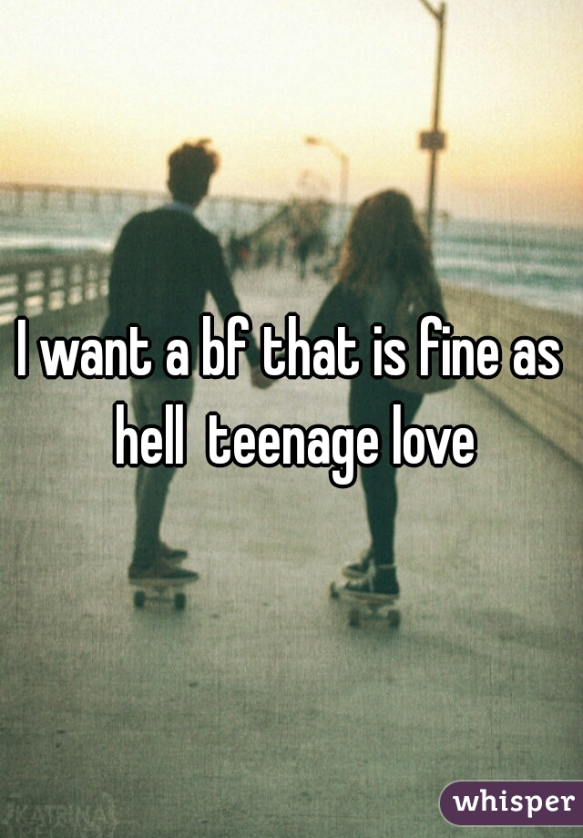I want a bf that is fine as hell  teenage love