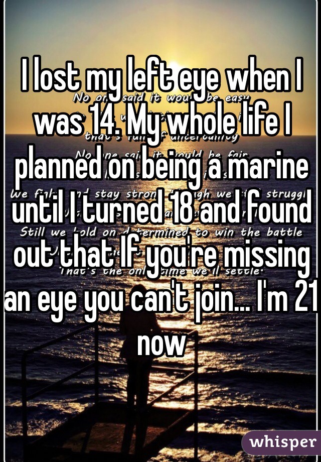 I lost my left eye when I was 14. My whole life I planned on being a marine until I turned 18 and found out that If you're missing an eye you can't join... I'm 21 now