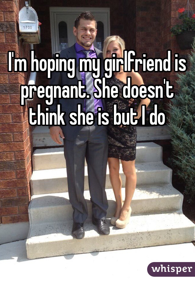 I'm hoping my girlfriend is pregnant. She doesn't think she is but I do