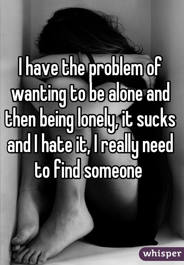 I have the problem of wanting to be alone and then being lonely, it sucks and I hate it, I really need to find someone 