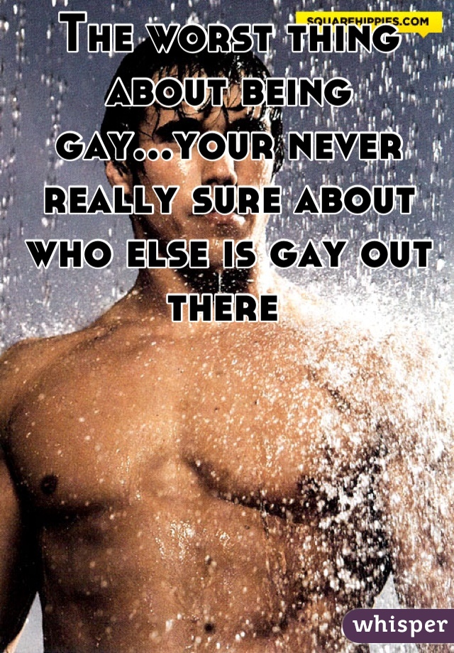 The worst thing about being gay...your never really sure about who else is gay out there 