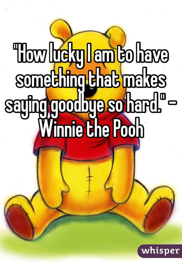 "How lucky I am to have something that makes saying goodbye so hard." - Winnie the Pooh