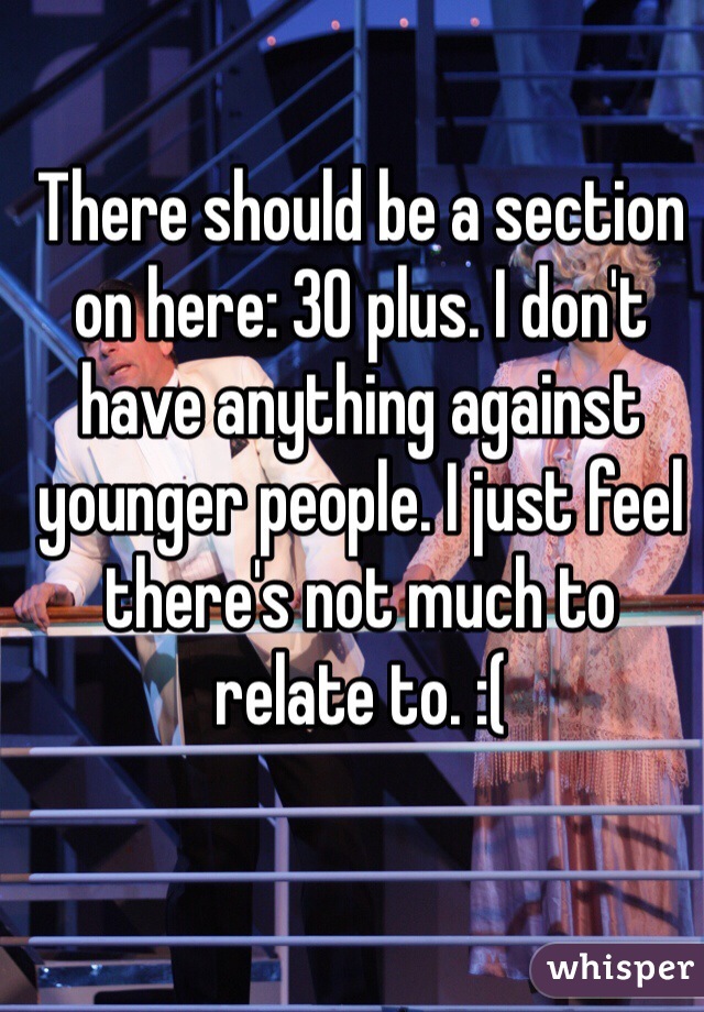 There should be a section on here: 30 plus. I don't have anything against younger people. I just feel there's not much to relate to. :(