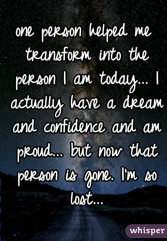 one person helped me transform into the person I am today... I actually have a dream and confidence and am proud... but now that person is gone. I'm so lost...