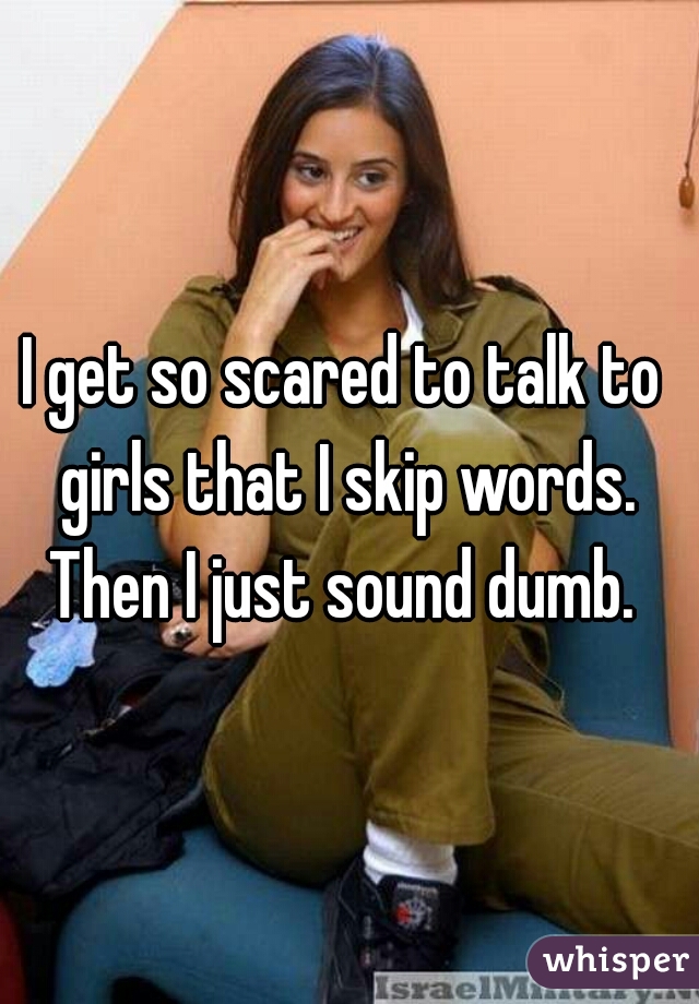I get so scared to talk to girls that I skip words. Then I just sound dumb. 