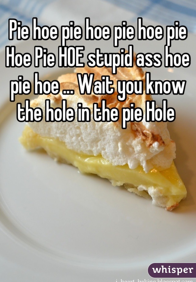 Pie hoe pie hoe pie hoe pie Hoe Pie HOE stupid ass hoe  pie hoe ... Wait you know the hole in the pie Hole 