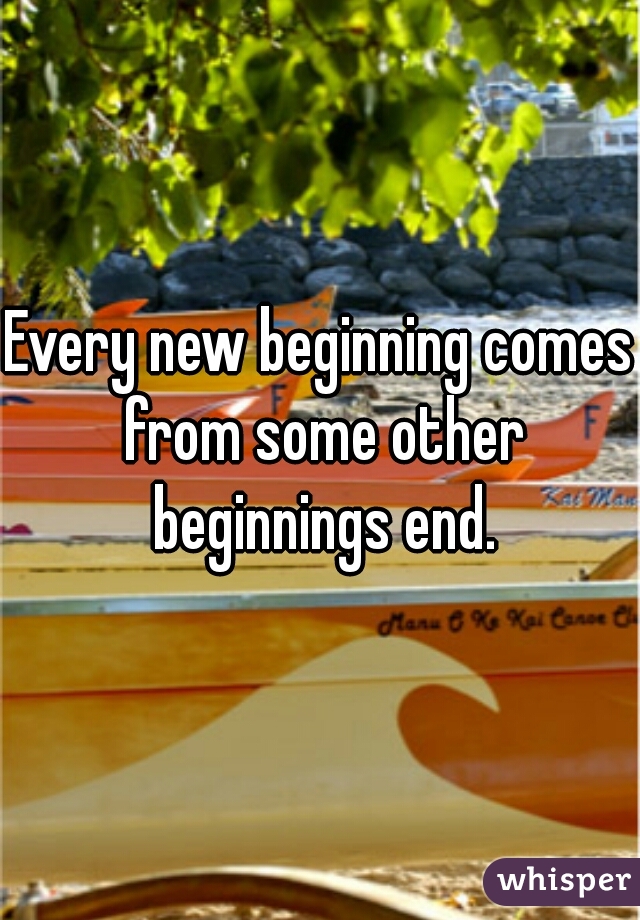 Every new beginning comes from some other beginnings end.