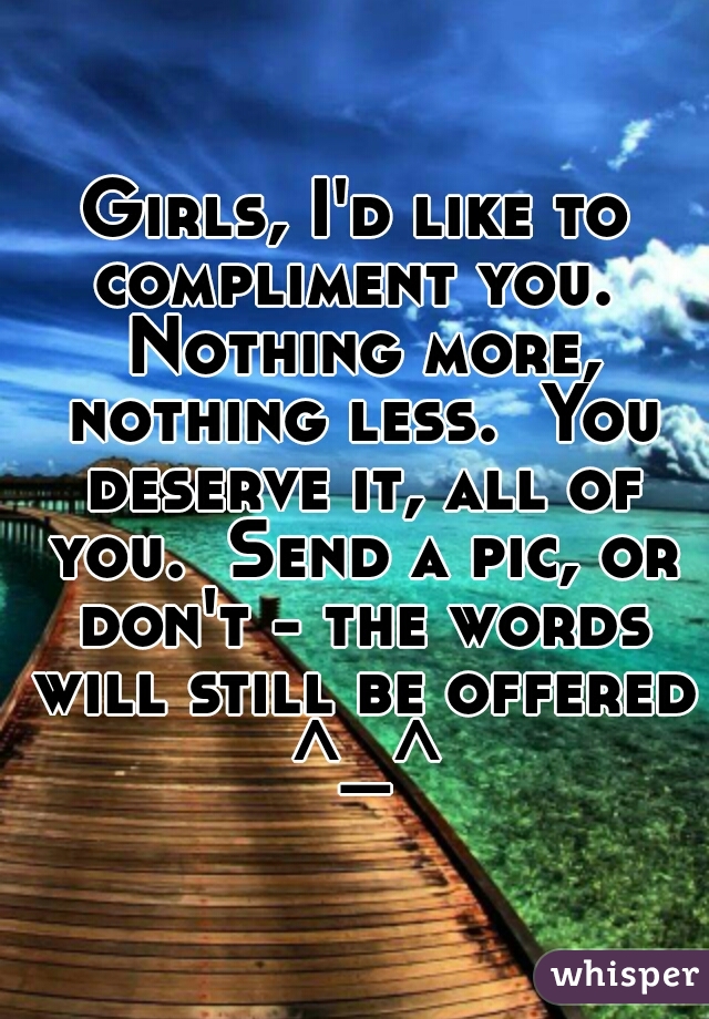Girls, I'd like to compliment you.  Nothing more, nothing less.  You deserve it, all of you.  Send a pic, or don't - the words will still be offered ^_^