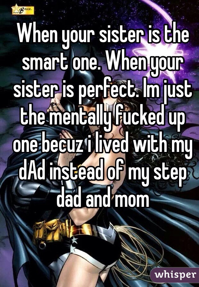 When your sister is the smart one. When your sister is perfect. Im just the mentally fucked up one becuz i lived with my dAd instead of my step dad and mom 