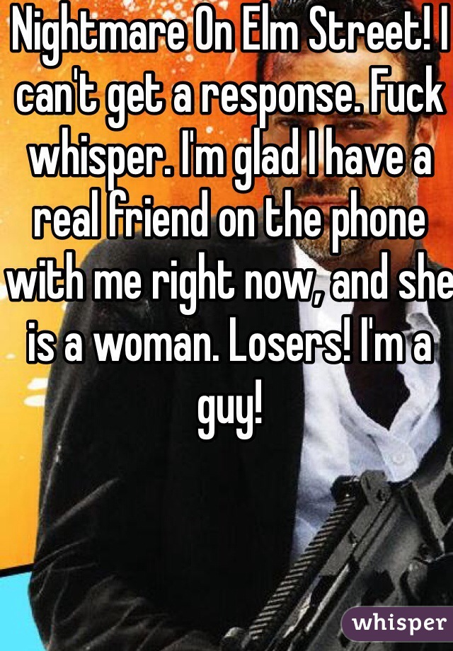 Nightmare On Elm Street! I can't get a response. Fuck whisper. I'm glad I have a real friend on the phone with me right now, and she is a woman. Losers! I'm a guy!