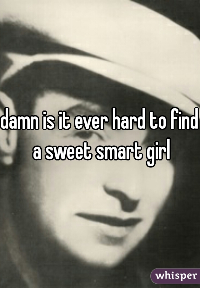 damn is it ever hard to find a sweet smart girl