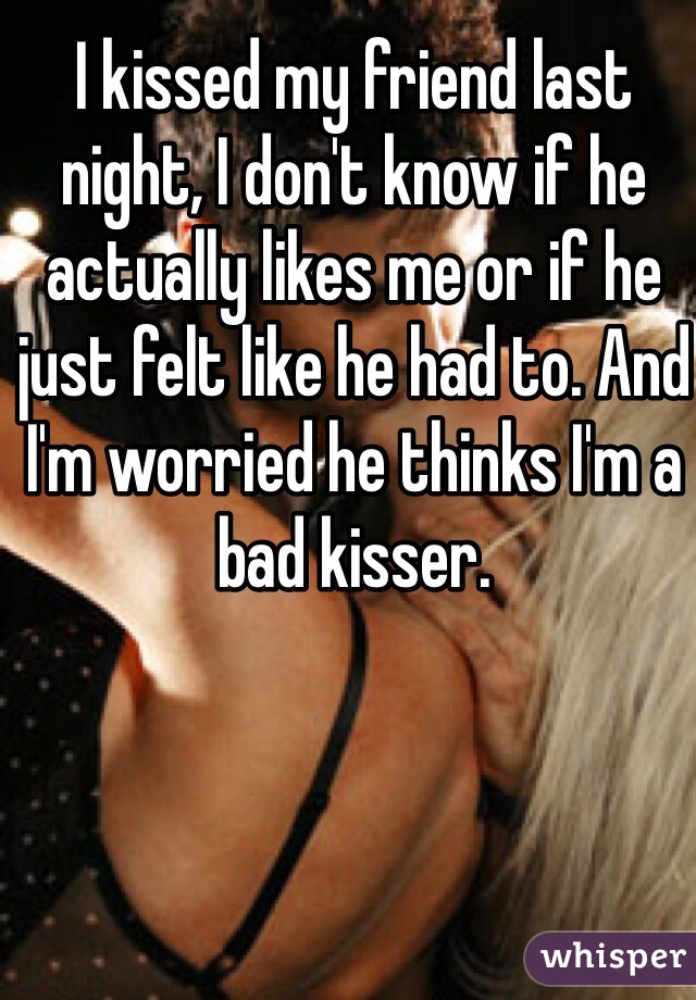 I kissed my friend last night, I don't know if he actually likes me or if he just felt like he had to. And I'm worried he thinks I'm a bad kisser. 