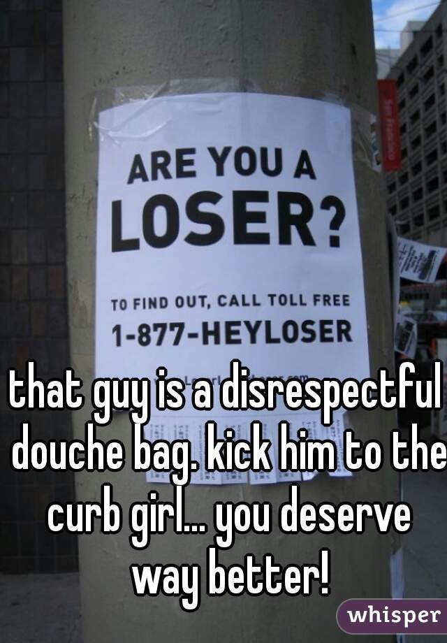 that guy is a disrespectful douche bag. kick him to the curb girl... you deserve way better!