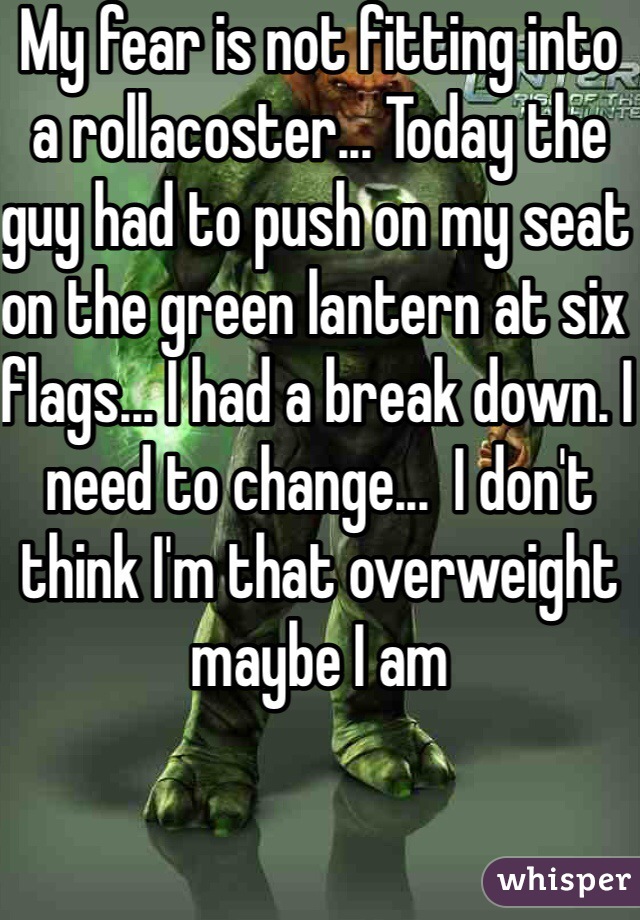 My fear is not fitting into a rollacoster... Today the guy had to push on my seat on the green lantern at six flags... I had a break down. I need to change...  I don't think I'm that overweight maybe I am