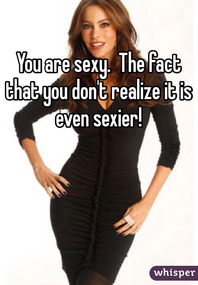 You are sexy.  The fact that you don't realize it is even sexier!