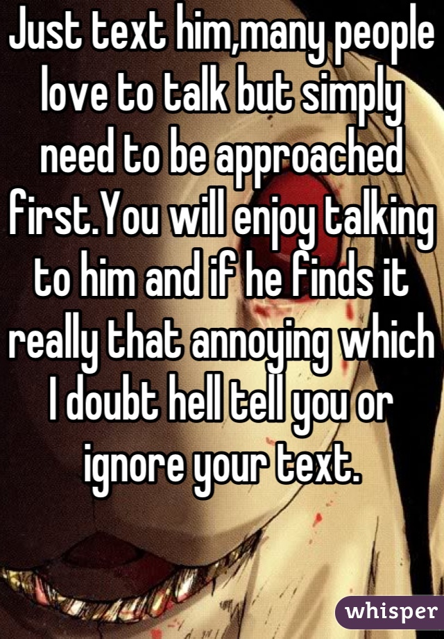Just text him,many people love to talk but simply need to be approached first.You will enjoy talking to him and if he finds it really that annoying which I doubt hell tell you or ignore your text.