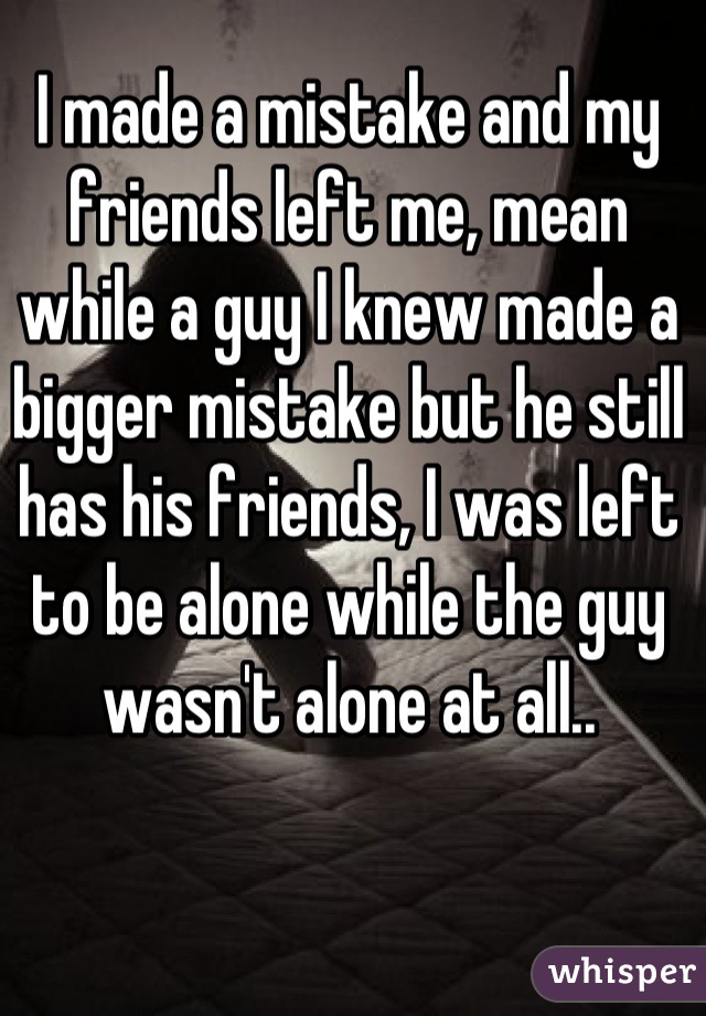 I made a mistake and my friends left me, mean while a guy I knew made a bigger mistake but he still has his friends, I was left to be alone while the guy wasn't alone at all..