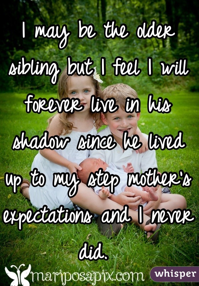 I may be the older sibling but I feel I will forever live in his shadow since he lived up to my step mother's expectations and I never did. 