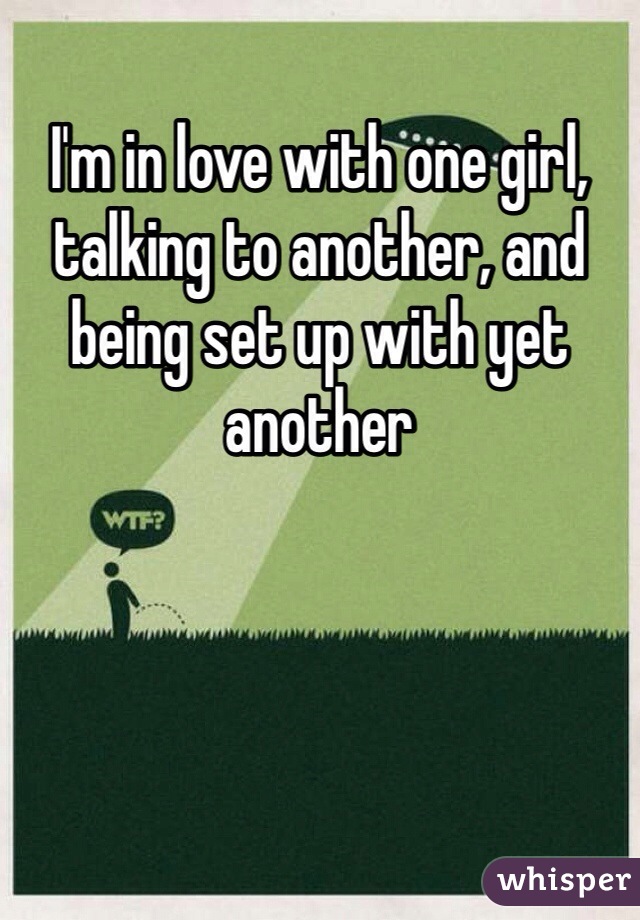 I'm in love with one girl, talking to another, and being set up with yet another