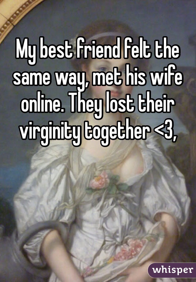 My best friend felt the same way, met his wife online. They lost their virginity together <3,