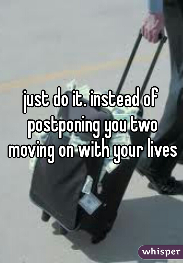 just do it. instead of postponing you two moving on with your lives
