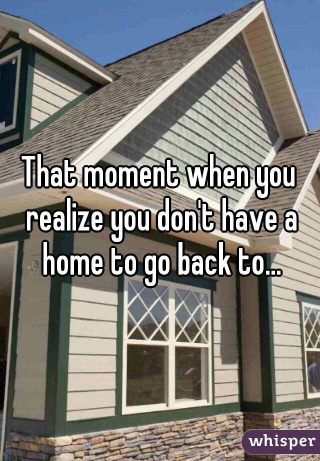 That moment when you realize you don't have a home to go back to...