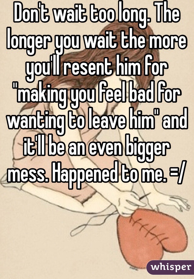 Don't wait too long. The longer you wait the more you'll resent him for "making you feel bad for wanting to leave him" and it'll be an even bigger mess. Happened to me. =/