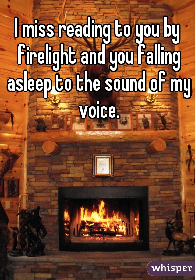 I miss reading to you by firelight and you falling asleep to the sound of my voice.