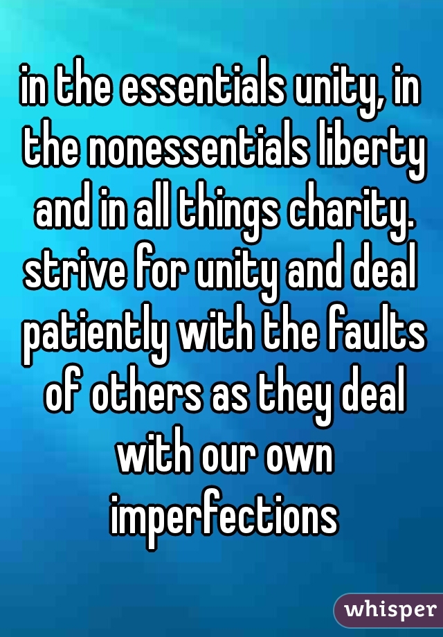 in the essentials unity, in the nonessentials liberty and in all things charity.

strive for unity and deal patiently with the faults of others as they deal with our own imperfections