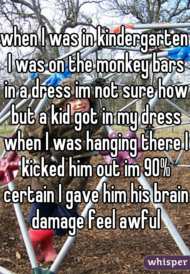 when I was in kindergarten I was on the monkey bars in a dress im not sure how but a kid got in my dress when I was hanging there I kicked him out im 90% certain I gave him his brain damage feel awful