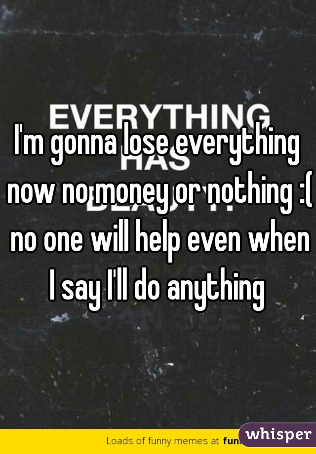I'm gonna lose everything now no money or nothing :( no one will help even when I say I'll do anything 