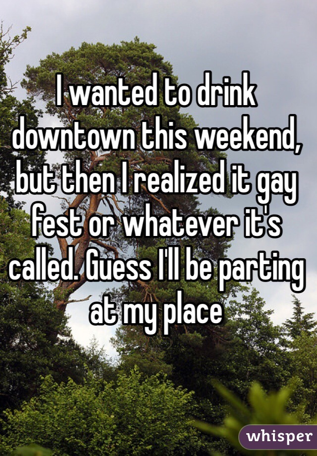 I wanted to drink downtown this weekend, but then I realized it gay fest or whatever it's called. Guess I'll be parting at my place 