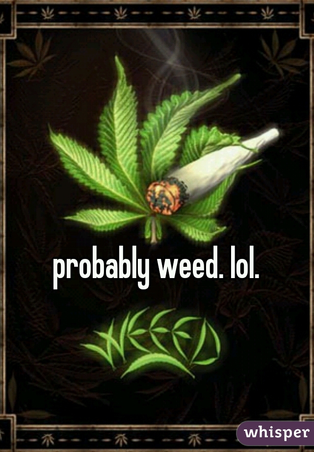 probably weed. lol. 