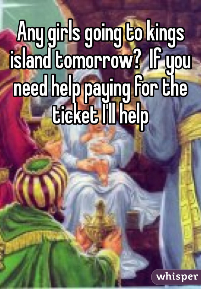 Any girls going to kings island tomorrow?  If you need help paying for the ticket I'll help