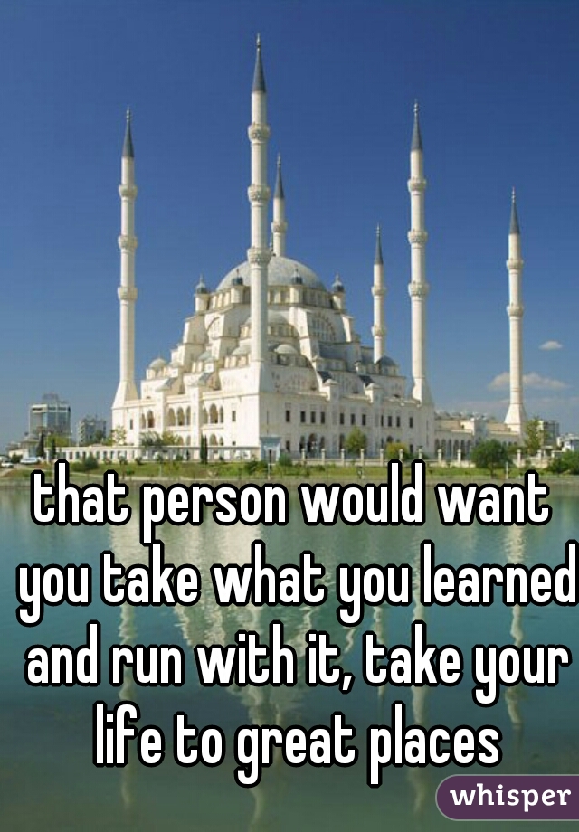 that person would want you take what you learned and run with it, take your life to great places
