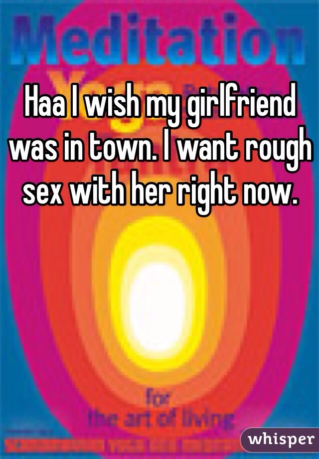 Haa I wish my girlfriend was in town. I want rough sex with her right now.