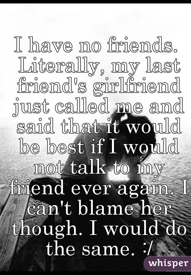 I have no friends. Literally, my last friend's girlfriend just called me and said that it would be best if I would not talk to my friend ever again. I can't blame her though. I would do the same. :/