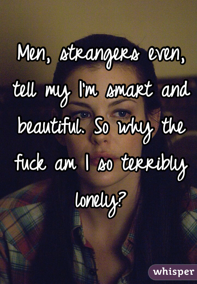 Men, strangers even, tell my I'm smart and beautiful. So why the fuck am I so terribly lonely?
