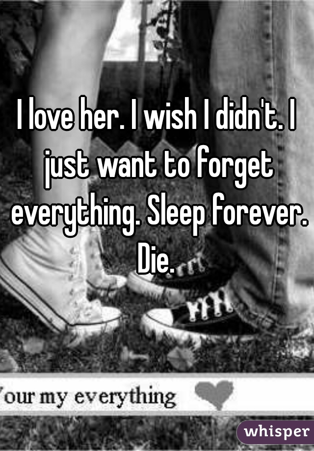 I love her. I wish I didn't. I just want to forget everything. Sleep forever. Die. 