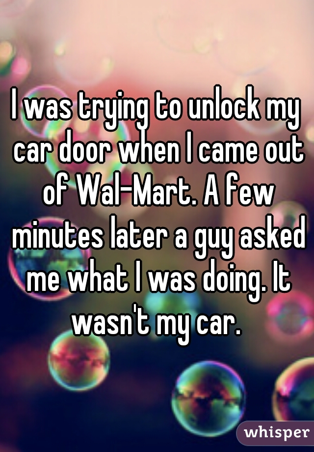I was trying to unlock my car door when I came out of Wal-Mart. A few minutes later a guy asked me what I was doing. It wasn't my car. 