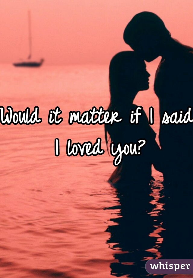 Would it matter if I said I loved you?